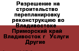 Разрешение на строительство, перепланировку, реконструкцию во Владивостоке - Приморский край, Владивосток г. Услуги » Другие   